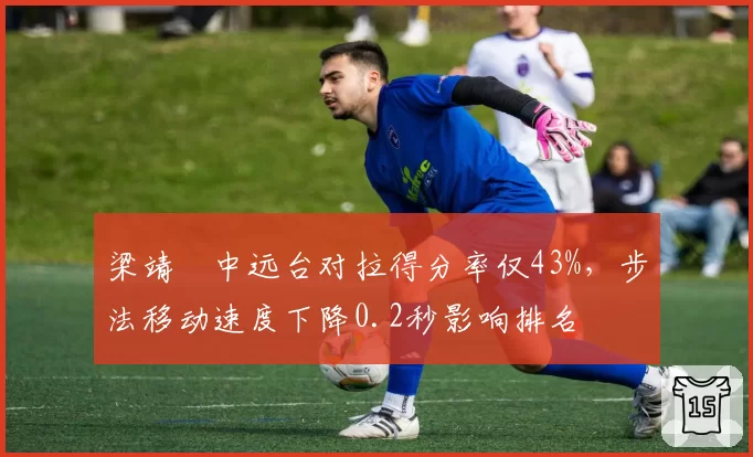 梁靖崑中远台对拉得分率仅43%,步法移动速度下降0.2秒影响排名