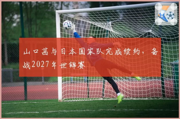 山口茜与日本国家队完成续约，备战2027年世锦赛