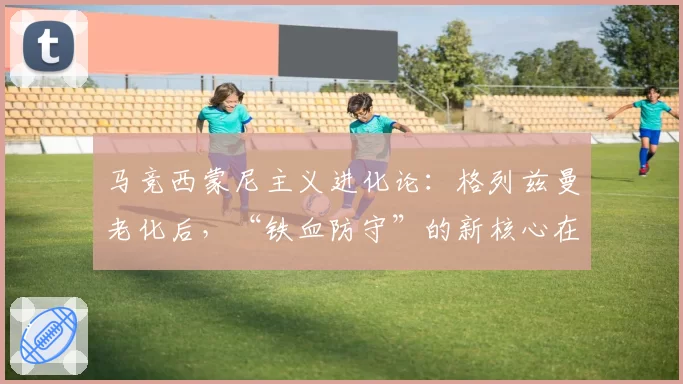 马竞西蒙尼主义进化论：格列兹曼老化后，“铁血防守”的新核心在哪里？