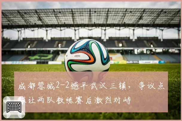 成都蓉城2-2憾平武汉三镇，争议点球让两队教练赛后激烈对峙
