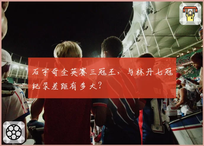 石宇奇全英赛三冠王,与林丹七冠纪录差距有多大?