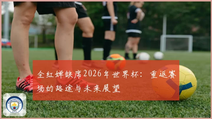 全红婵缺席2026年世界杯：重返赛场的路途与未来展望