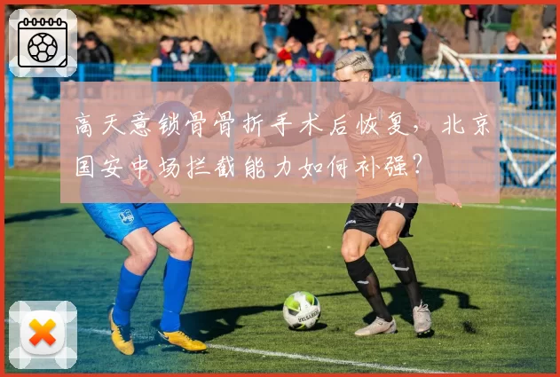 高天意锁骨骨折手术后恢复,北京国安中场拦截能力如何补强?