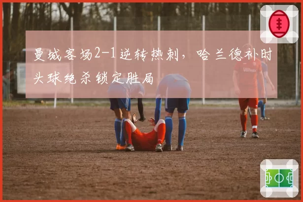 曼城客场2-1逆转热刺,哈兰德补时头球绝杀锁定胜局