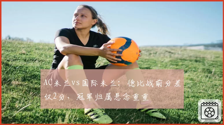 AC米兰vs国际米兰：德比战前分差仅2分，冠军归属悬念重重