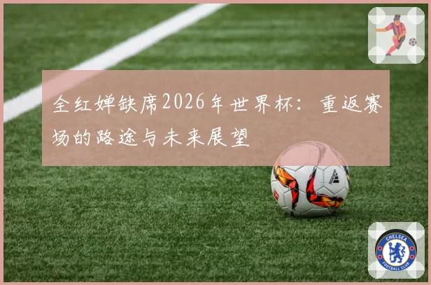 全红婵缺席2026年世界杯：重返赛场的路途与未来展望