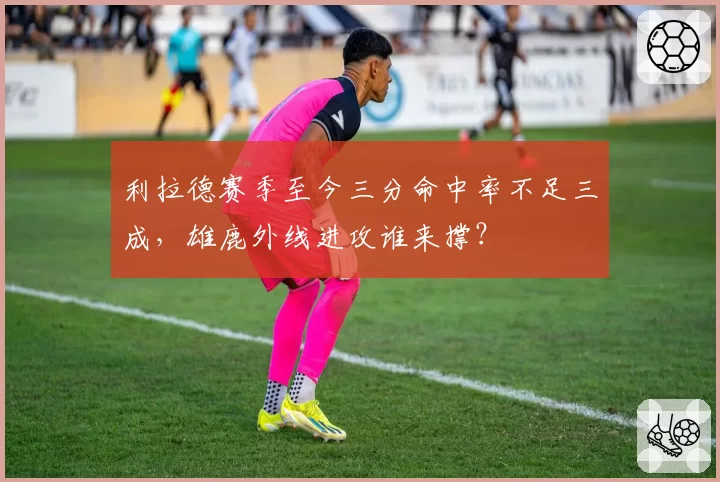 利拉德赛季至今三分命中率不足三成,雄鹿外线进攻谁来撑?