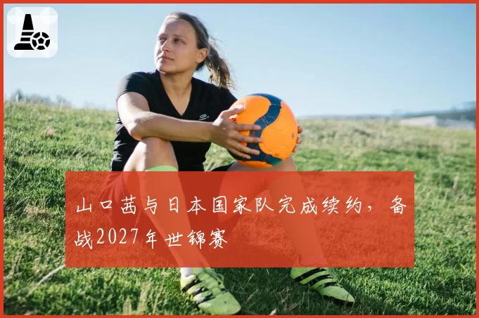 山口茜与日本国家队完成续约，备战2027年世锦赛