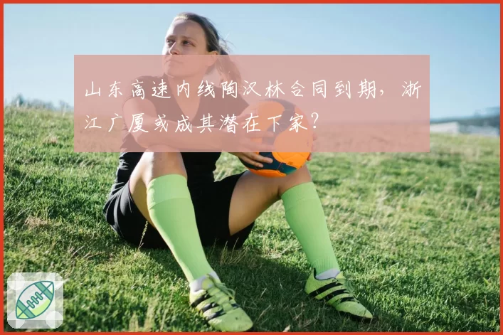 山东高速内线陶汉林合同到期，浙江广厦或成其潜在下家？