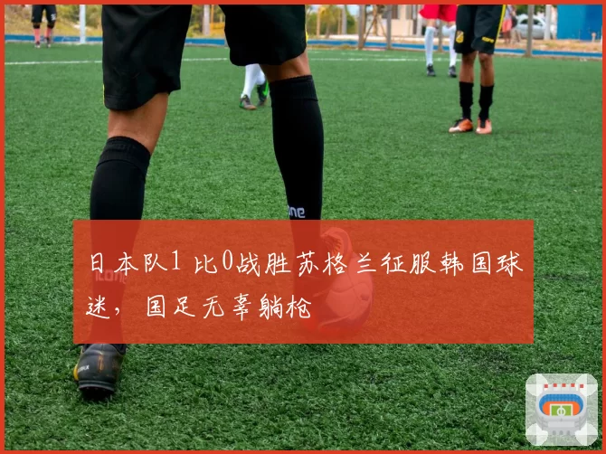日本队1 比0战胜苏格兰征服韩国球迷,国足无辜躺枪