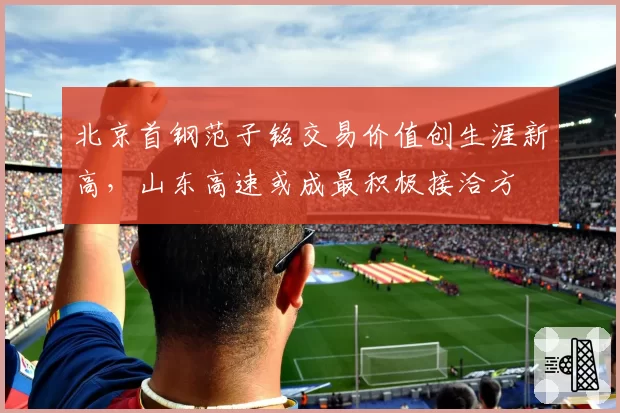 北京首钢范子铭交易价值创生涯新高,山东高速或成最积极接洽方
