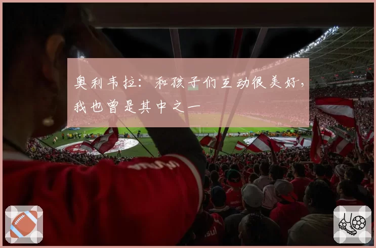 奥利韦拉:和孩子们互动很美好,我也曾是其中之一