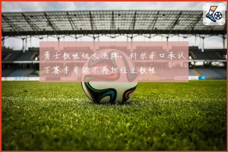 勇士教练组大洗牌，科尔亲口承认下赛季可能不再担任主教练