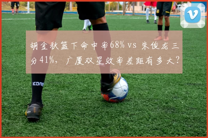 胡金秋篮下命中率68% vs 朱俊龙三分41%，广厦双星效率差距有多大？
