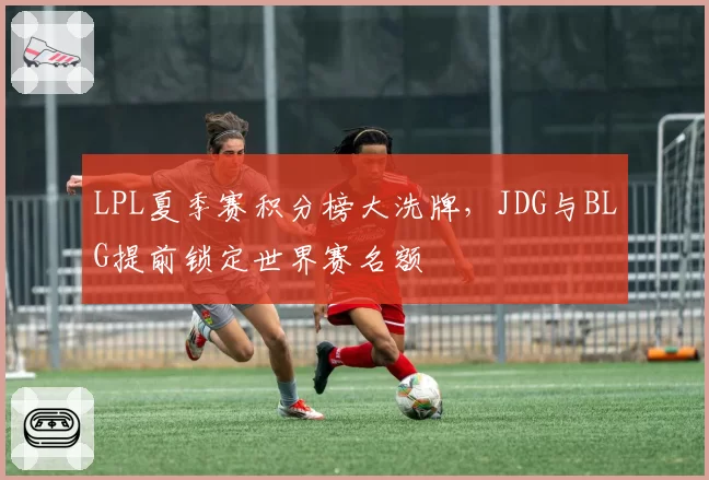 LPL夏季赛积分榜大洗牌，JDG与BLG提前锁定世界赛名额