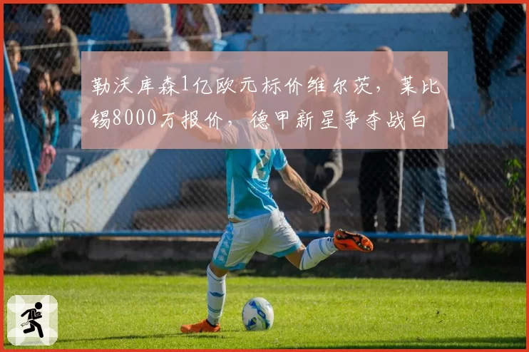 勒沃库森1亿欧元标价维尔茨，莱比锡8000万报价，德甲新星争夺战白热化