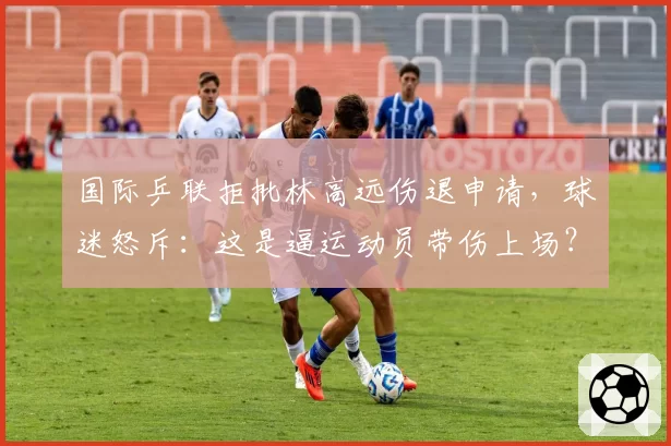 国际乒联拒批林高远伤退申请,球迷怒斥:这是逼运动员带伤上场?