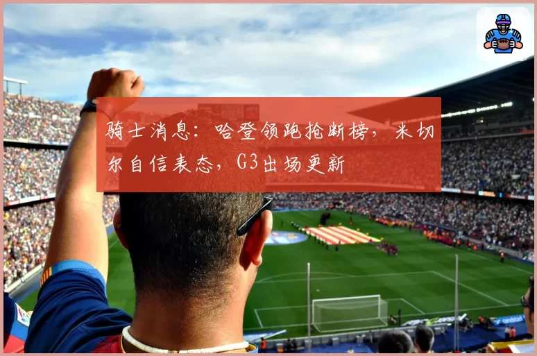 骑士消息:哈登领跑抢断榜,米切尔自信表态,G3出场更新