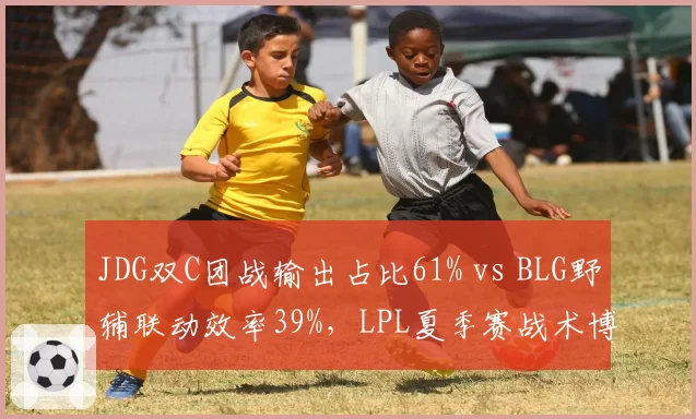 JDG双C团战输出占比61% vs BLG野辅联动效率39%，LPL夏季赛战术博弈白热化