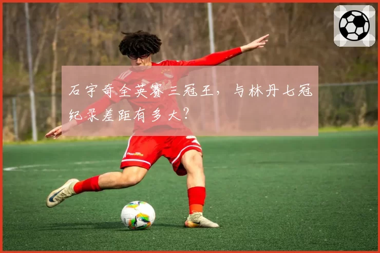 石宇奇全英赛三冠王，与林丹七冠纪录差距有多大？