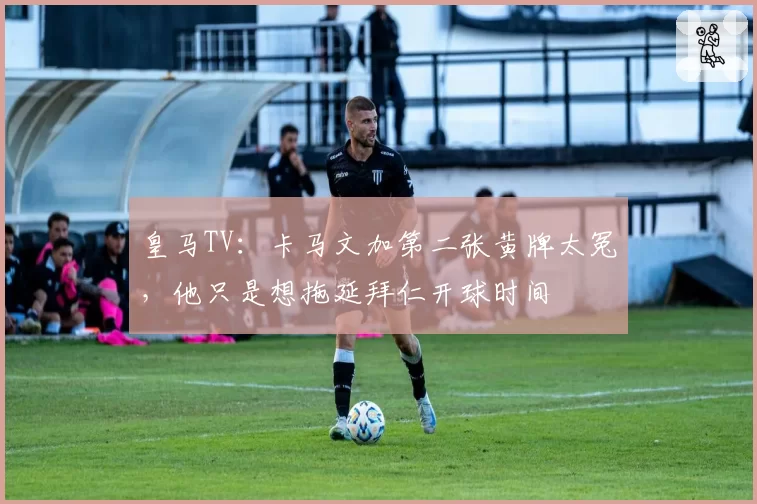 皇马TV：卡马文加第二张黄牌太冤，他只是想拖延拜仁开球时间