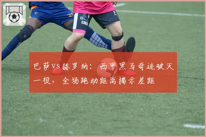 巴萨vs赫罗纳：西甲黑马奇迹破灭一役，全场跑动距离揭示差距