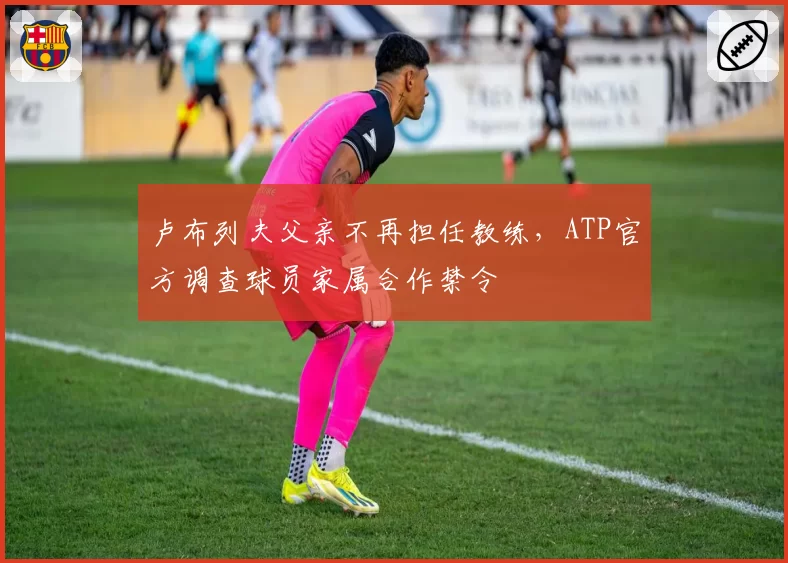 卢布列夫父亲不再担任教练，ATP官方调查球员家属合作禁令