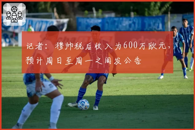 记者:穆帅税后收入为600万欧元,预计周日至周一之间发公告