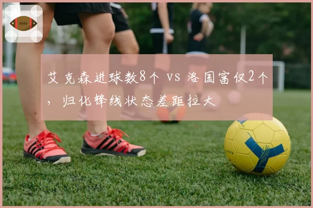 艾克森进球数8个 vs 洛国富仅2个，归化锋线状态差距拉大