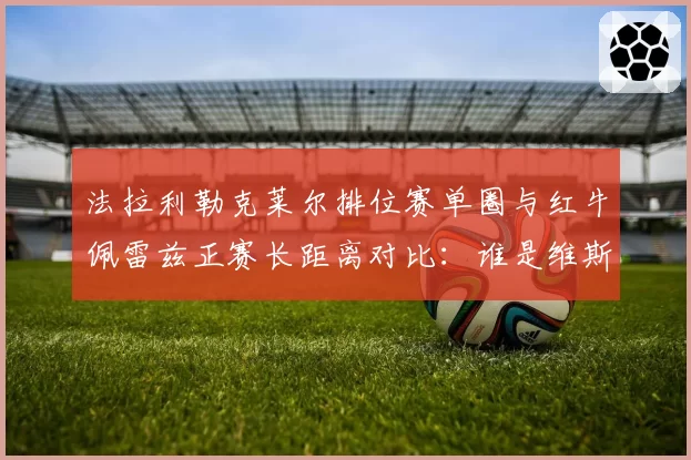 法拉利勒克莱尔排位赛单圈与红牛佩雷兹正赛长距离对比：谁是维斯塔潘最佳僚机？