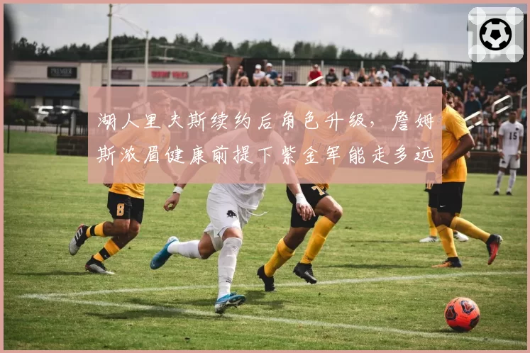 湖人里夫斯续约后角色升级，詹姆斯浓眉健康前提下紫金军能走多远？