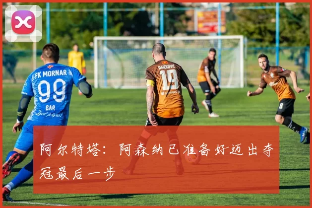 阿尔特塔：阿森纳已准备好迈出夺冠最后一步