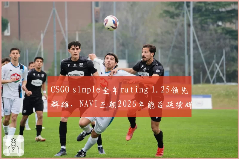 CSGO s1mple全年rating 1.25领先群雄，NAVI王朝2026年能否延续辉煌？