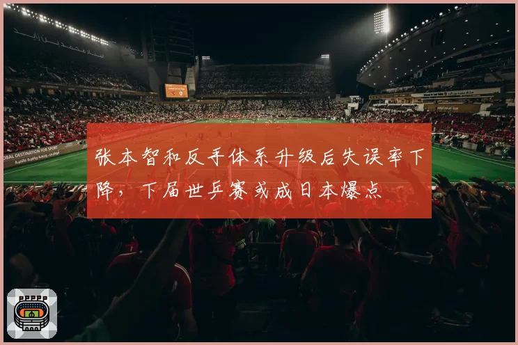 张本智和反手体系升级后失误率下降，下届世乒赛或成日本爆点