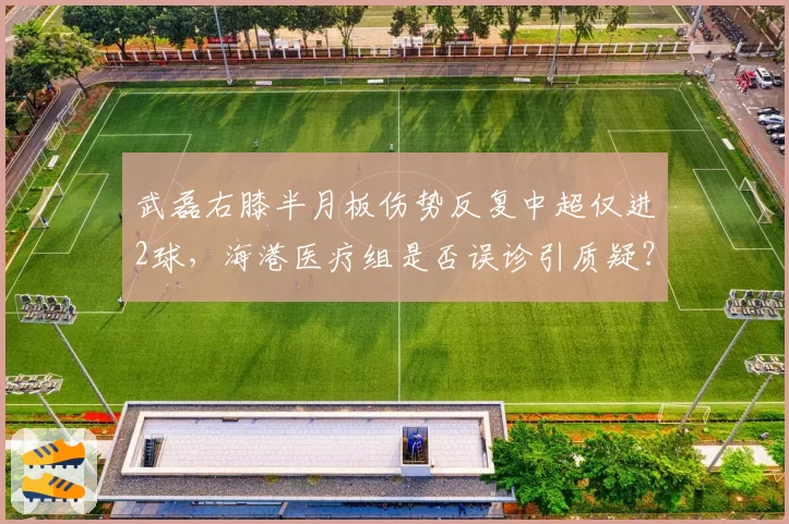 武磊右膝半月板伤势反复中超仅进2球，海港医疗组是否误诊引质疑？
