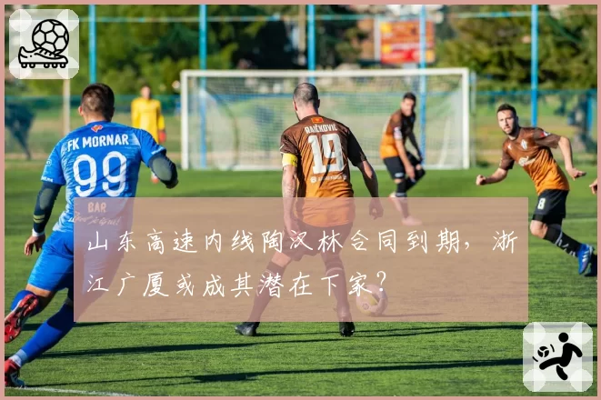 山东高速内线陶汉林合同到期，浙江广厦或成其潜在下家？