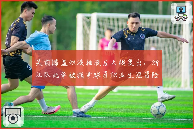 吴前膝盖积液抽液后火线复出,浙江队此举被指拿球员职业生涯冒险