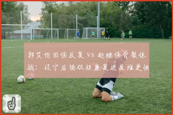 郭艾伦旧伤反复 vs 赵继伟骨裂休战：辽宁后场双核康复进度谁更快？
