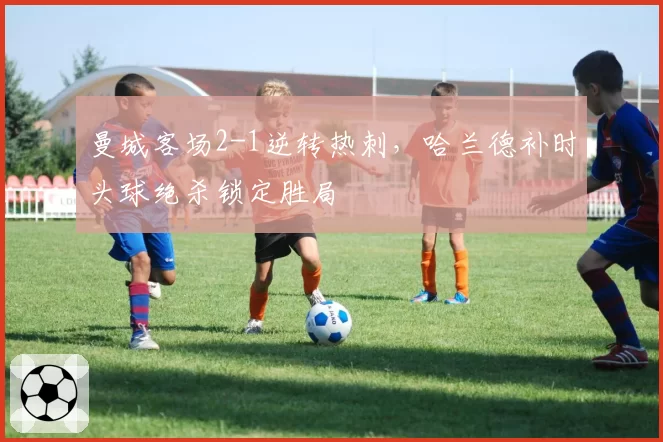 曼城客场2-1逆转热刺,哈兰德补时头球绝杀锁定胜局