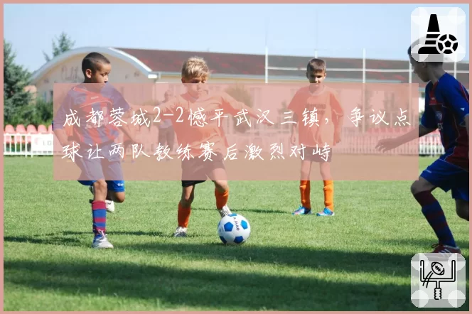 成都蓉城2-2憾平武汉三镇,争议点球让两队教练赛后激烈对峙