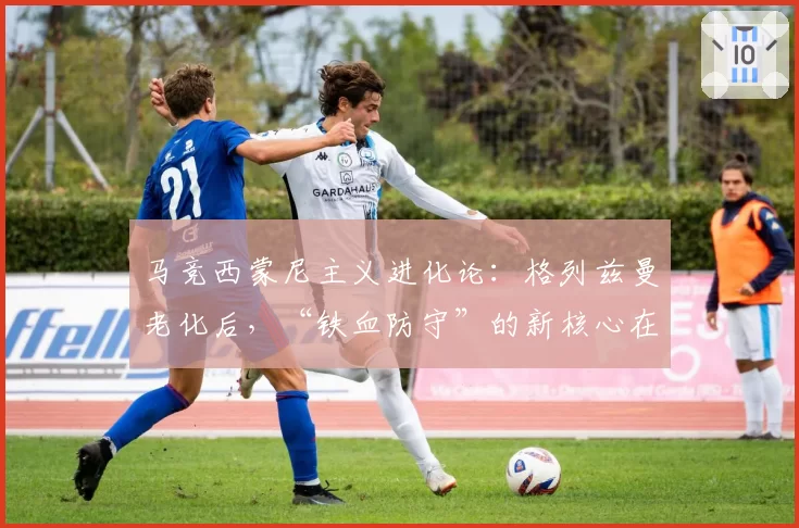 马竞西蒙尼主义进化论：格列兹曼老化后，“铁血防守”的新核心在哪里？