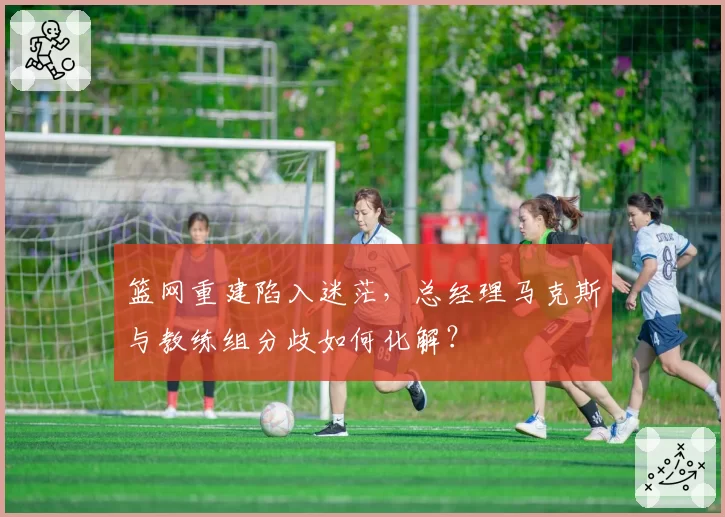 篮网重建陷入迷茫，总经理马克斯与教练组分歧如何化解？