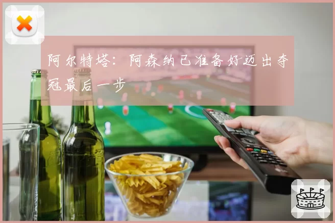 阿尔特塔：阿森纳已准备好迈出夺冠最后一步