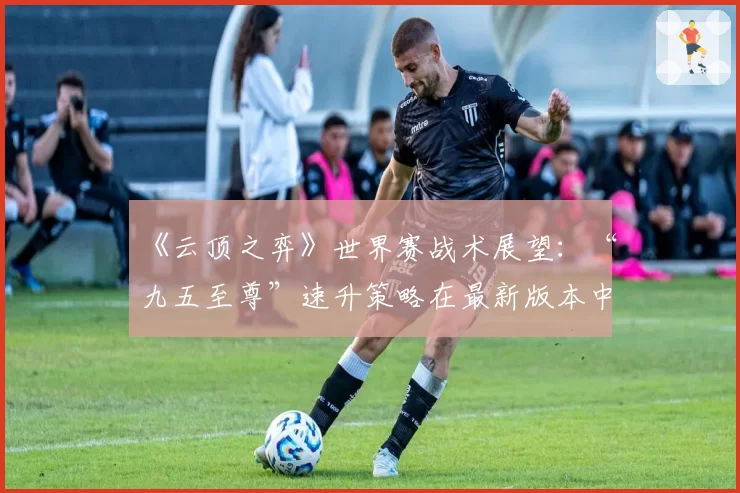 《云顶之弈》世界赛战术展望：“九五至尊”速升策略在最新版本中的可行性分析