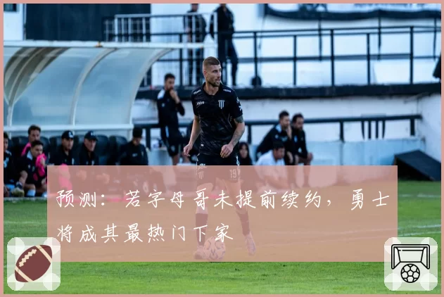 预测:若字母哥未提前续约,勇士将成其最热门下家