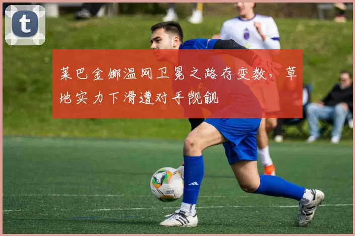 莱巴金娜温网卫冕之路存变数，草地实力下滑遭对手觊觎
