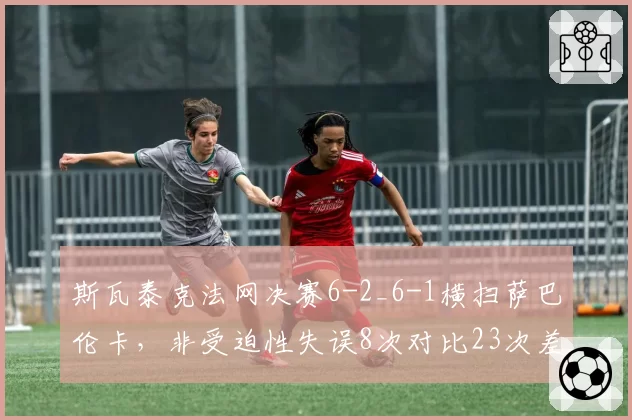 斯瓦泰克法网决赛6-2_6-1横扫萨巴伦卡，非受迫性失误8次对比23次差距悬殊