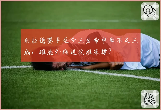 利拉德赛季至今三分命中率不足三成,雄鹿外线进攻谁来撑?