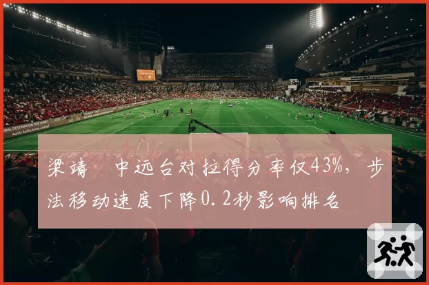 梁靖崑中远台对拉得分率仅43%,步法移动速度下降0.2秒影响排名
